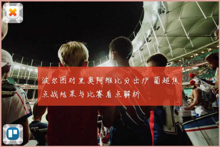 波尔图对里奥阿维比分出炉 葡超焦点战结果与比赛看点解析