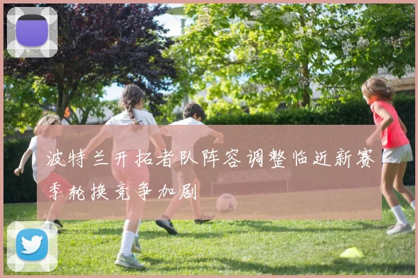 波特兰开拓者队阵容调整临近新赛季轮换竞争加剧