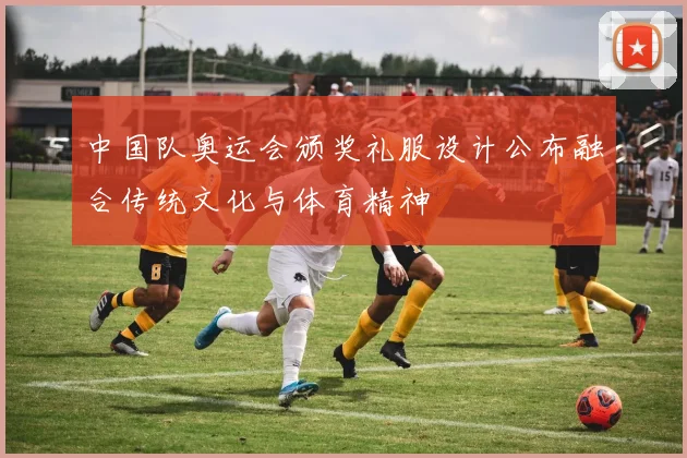 中国队奥运会颁奖礼服设计公布融合传统文化与体育精神
