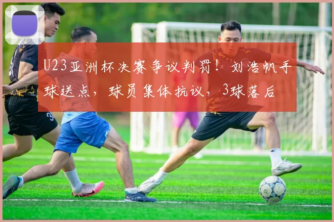 U23亚洲杯决赛争议判罚!刘浩帆手球送点,球员集体抗议,3球落后