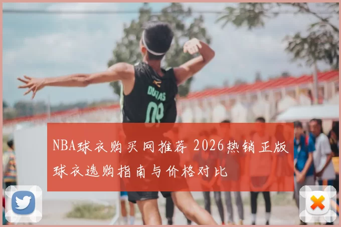 NBA球衣购买网推荐 2026热销正版球衣选购指南与价格对比