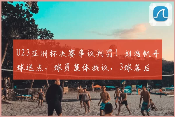 U23亚洲杯决赛争议判罚!刘浩帆手球送点,球员集体抗议,3球落后