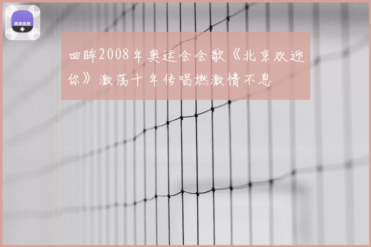 回眸2008年奥运会会歌《北京欢迎你》激荡十年传唱燃激情不息