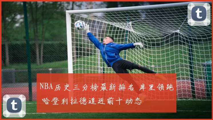 NBA历史三分榜最新排名 库里领跑 哈登利拉德追近前十动态