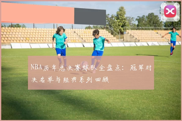 NBA历年总决赛球队全盘点:冠军对决名单与经典系列回顾