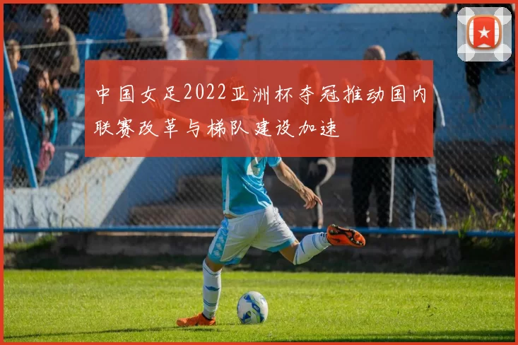 中国女足2022亚洲杯夺冠推动国内联赛改革与梯队建设加速