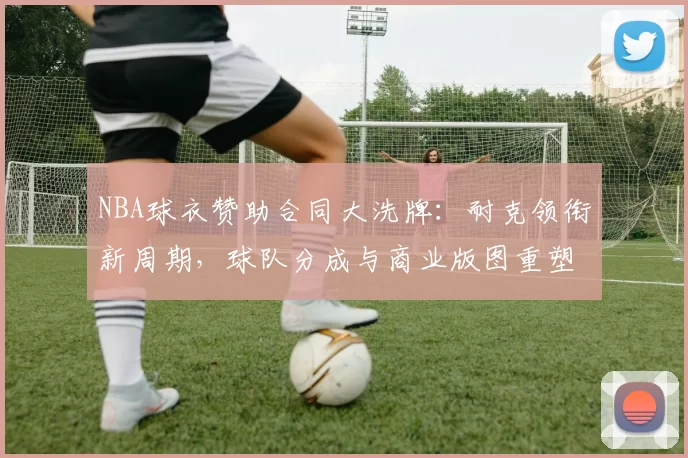 NBA球衣赞助合同大洗牌：耐克领衔新周期，球队分成与商业版图重塑