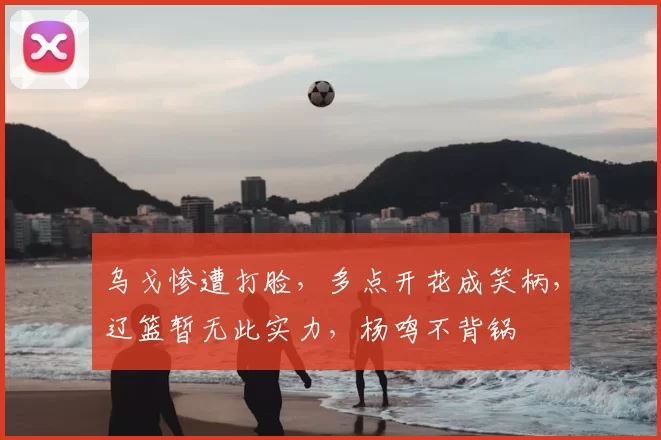 乌戈惨遭打脸，多点开花成笑柄，辽篮暂无此实力，杨鸣不背锅