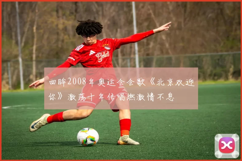 回眸2008年奥运会会歌《北京欢迎你》激荡十年传唱燃激情不息