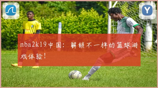 nba2k19中国:解锁不一样的篮球游戏体验!