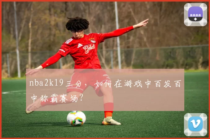 nba2k19三分，如何在游戏中百发百中称霸赛场？