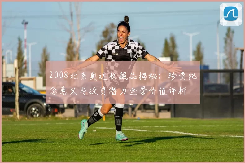 2008北京奥运收藏品揭秘：珍贵纪念意义与投资潜力全景价值评析