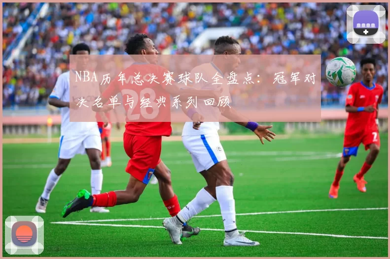 NBA历年总决赛球队全盘点:冠军对决名单与经典系列回顾
