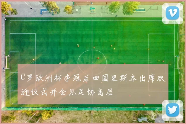 C罗欧洲杯夺冠后回国里斯本出席欢迎仪式并会见足协高层