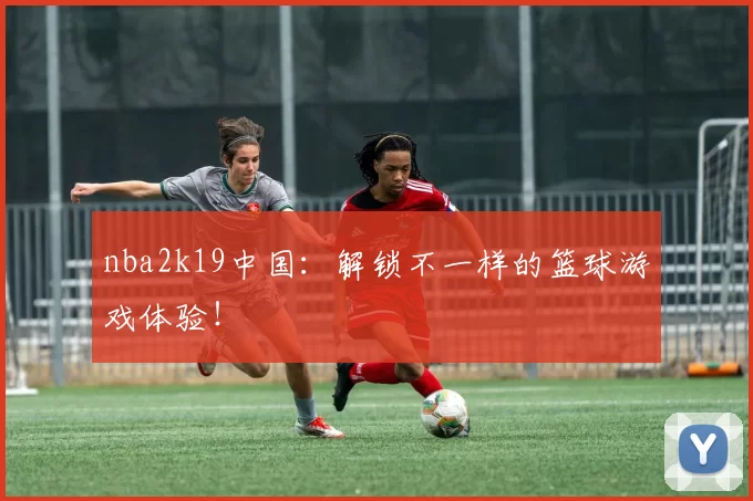 nba2k19中国:解锁不一样的篮球游戏体验!