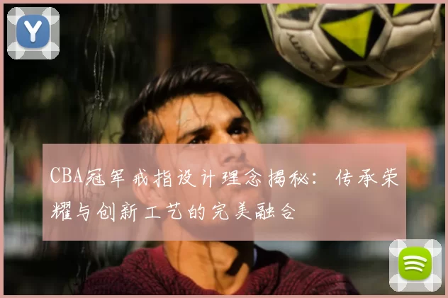 CBA冠军戒指设计理念揭秘:传承荣耀与创新工艺的完美融合