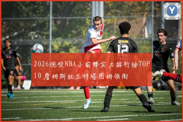 2026现役NBA小前锋实力排行榜TOP10 詹姆斯杜兰特塔图姆领衔