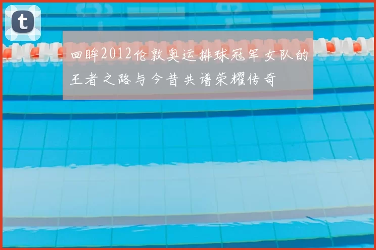 回眸2012伦敦奥运排球冠军女队的王者之路与今昔共谱荣耀传奇