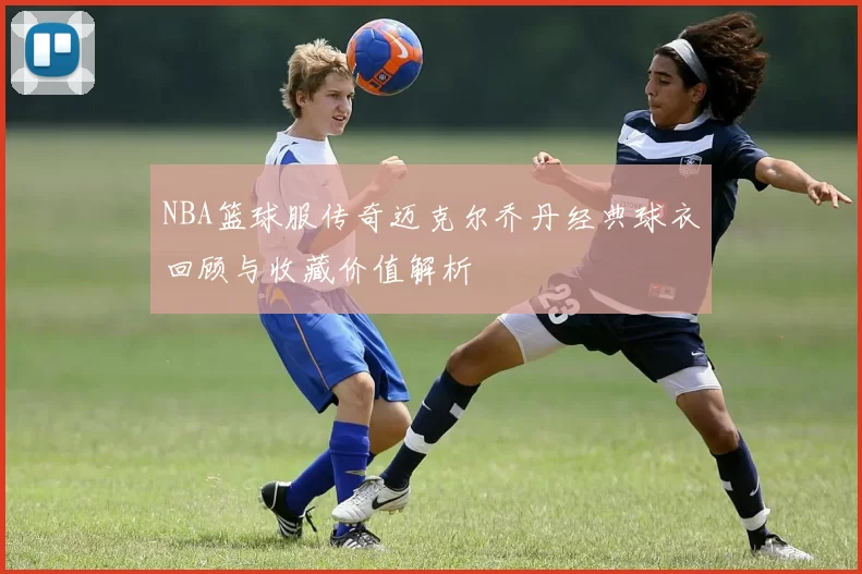 NBA篮球服传奇迈克尔乔丹经典球衣回顾与收藏价值解析