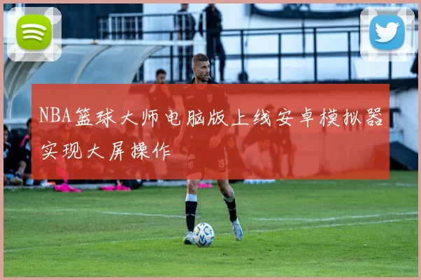 NBA篮球大师电脑版上线安卓模拟器实现大屏操作