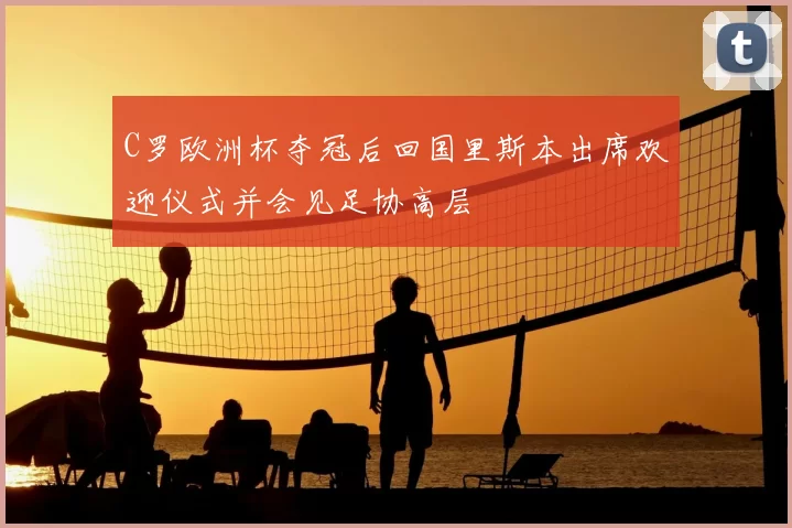 C罗欧洲杯夺冠后回国里斯本出席欢迎仪式并会见足协高层