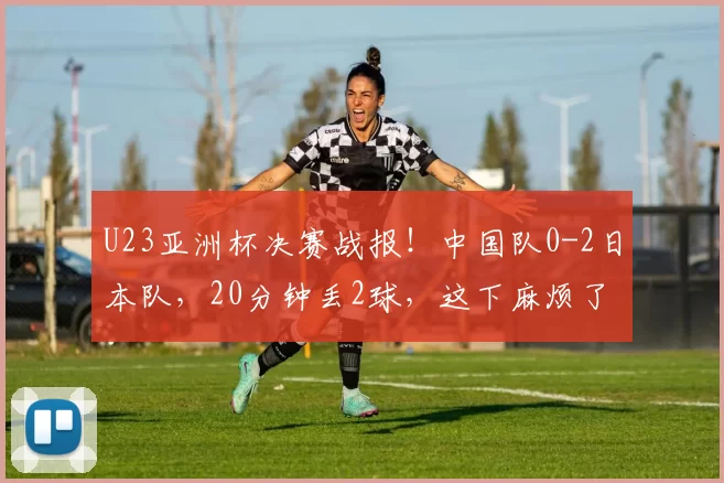 U23亚洲杯决赛战报！中国队0-2日本队，20分钟丢2球，这下麻烦了