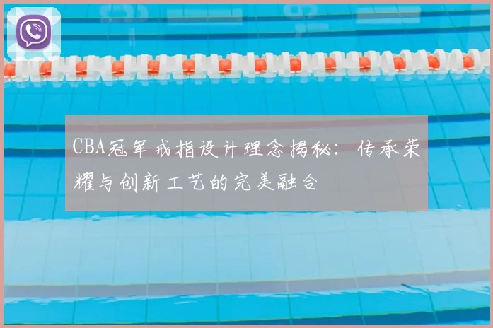 CBA冠军戒指设计理念揭秘:传承荣耀与创新工艺的完美融合