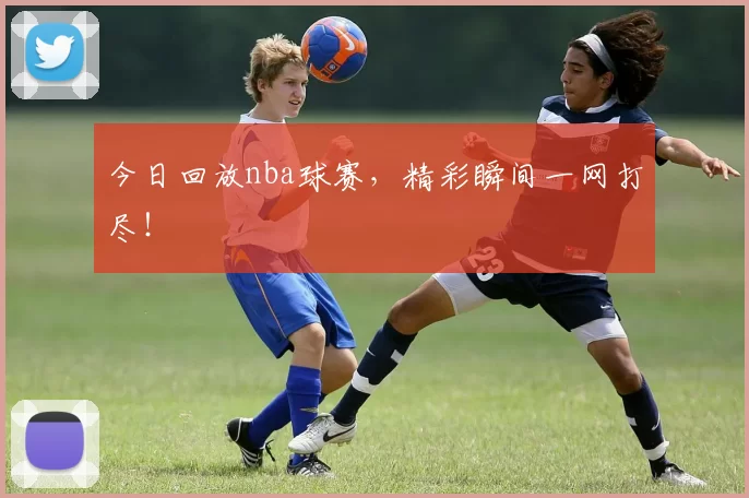 今日回放nba球赛,精彩瞬间一网打尽!