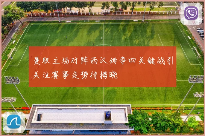 曼联主场对阵西汉姆争四关键战引关注赛事走势待揭晓